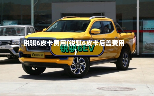 锐骐6皮卡费用(锐骐6皮卡后盖费用)-第3张图片