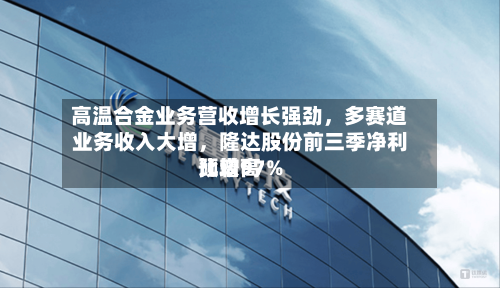 高温合金业务营收增长强劲，多赛道业务收入大增	，隆达股份前三季净利比较高预增97%-第2张图片