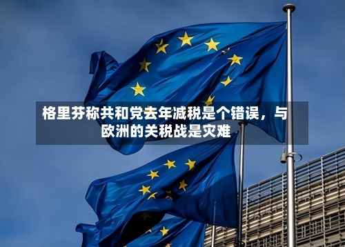 格里芬称共和党去年减税是个错误，与欧洲的关税战是灾难-第2张图片