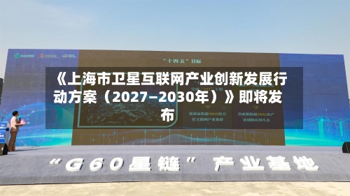 《上海市卫星互联网产业创新发展行动方案（2027—2030年）》即将发布