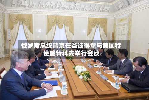 俄罗斯总统普京在圣彼得堡与美国特使威特科夫举行会谈-第2张图片