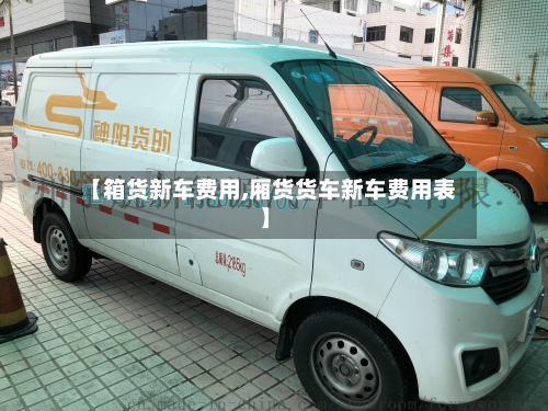 【箱货新车费用,厢货货车新车费用表】