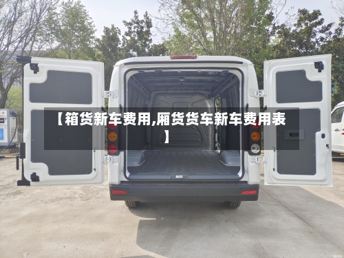 【箱货新车费用,厢货货车新车费用表】-第2张图片