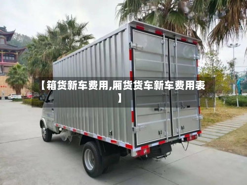 【箱货新车费用,厢货货车新车费用表】-第3张图片