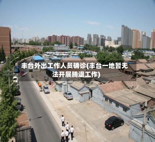 丰台外出工作人员确诊(丰台一地暂无法开展腾退工作)