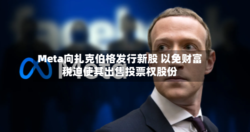 Meta向扎克伯格发行新股 以免财富税迫使其出售投票权股份