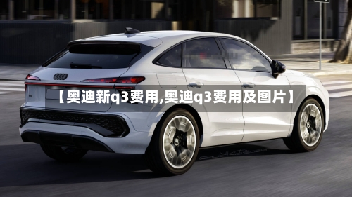 【奥迪新q3费用,奥迪q3费用及图片】