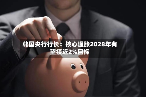 韩国央行行长:核心通胀2028年有望接近2%目标
