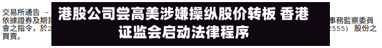港股公司尝高美涉嫌操纵股价转板 香港证监会启动法律程序