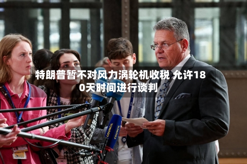 特朗普暂不对风力涡轮机收税 允许180天时间进行谈判-第2张图片