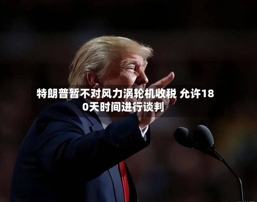 特朗普暂不对风力涡轮机收税 允许180天时间进行谈判-第3张图片