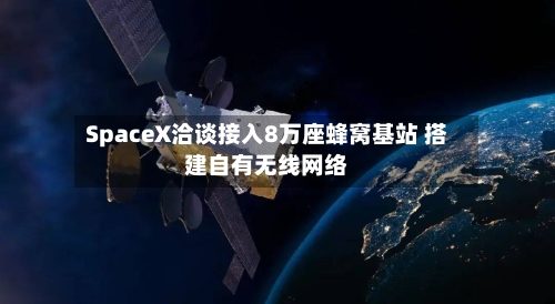 SpaceX洽谈接入8万座蜂窝基站 搭建自有无线网络