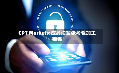 CPT Markets:成品油紧张考验加工弹性-第2张图片