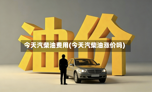 今天汽柴油费用(今天汽柴油涨价吗)
