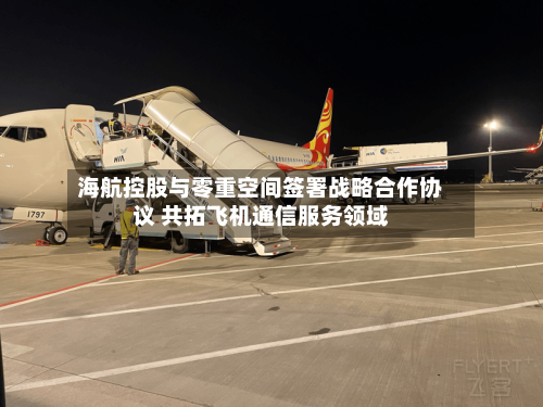 海航控股与零重空间签署战略合作协议 共拓飞机通信服务领域-第2张图片