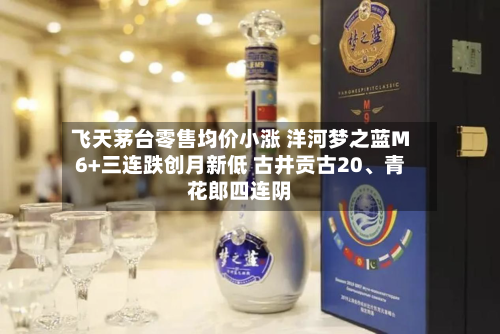 飞天茅台零售均价小涨 洋河梦之蓝M6+三连跌创月新低 古井贡古20	、青花郎四连阴-第2张图片