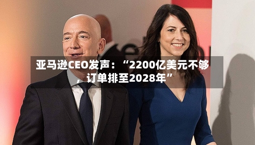 亚马逊CEO发声：“2200亿美元不够，订单排至2028年”
