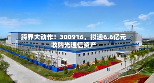 跨界大动作！300916，拟逾6.6亿元收购光通信资产-第3张图片