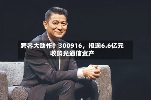 跨界大动作！300916，拟逾6.6亿元收购光通信资产