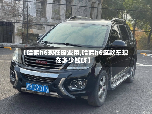 【哈弗h6现在的费用,哈弗h6这款车现在多少钱呀】