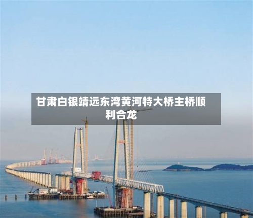 甘肃白银靖远东湾黄河特大桥主桥顺利合龙-第2张图片
