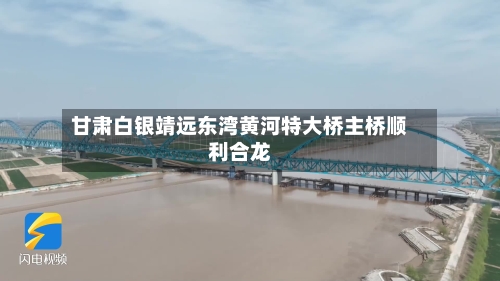 甘肃白银靖远东湾黄河特大桥主桥顺利合龙-第3张图片