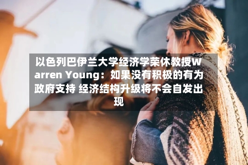 以色列巴伊兰大学经济学荣休教授Warren Young:如果没有积极的有为政府支持 经济结构升级将不会自发出现-第3张图片
