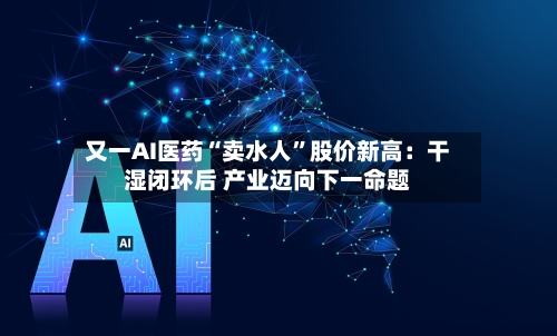 又一AI医药“卖水人”股价新高:干湿闭环后 产业迈向下一命题