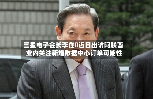 三星电子会长李在镕近日出访阿联酋 业内关注新增数据中心订单可能性