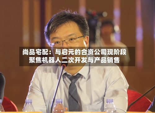 尚品宅配:与启元的合资公司现阶段聚焦机器人二次开发与产品销售-第3张图片