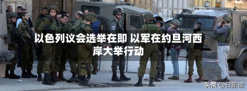 以色列议会选举在即 以军在约旦河西岸大举行动-第3张图片