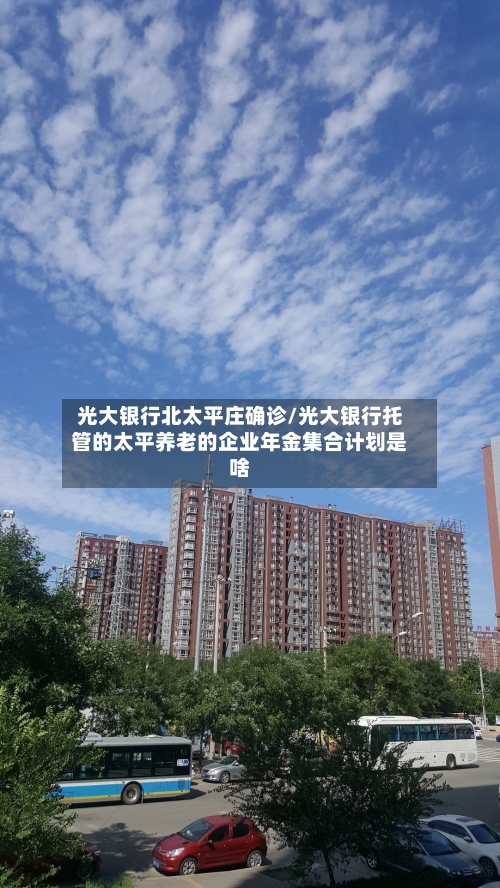 光大银行北太平庄确诊/光大银行托管的太平养老的企业年金集合计划是啥-第2张图片