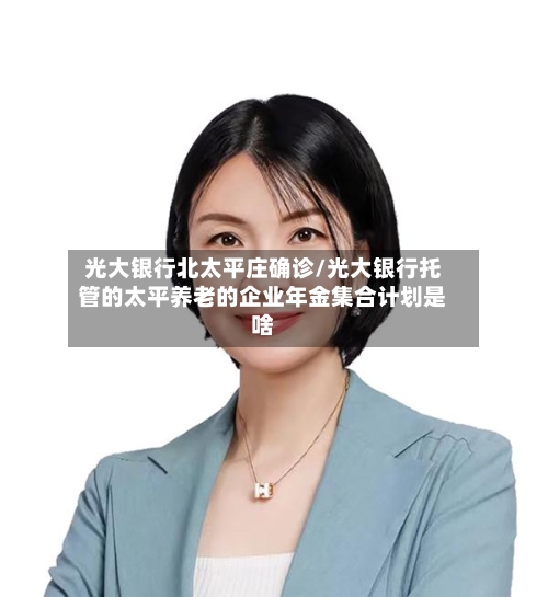 光大银行北太平庄确诊/光大银行托管的太平养老的企业年金集合计划是啥-第3张图片