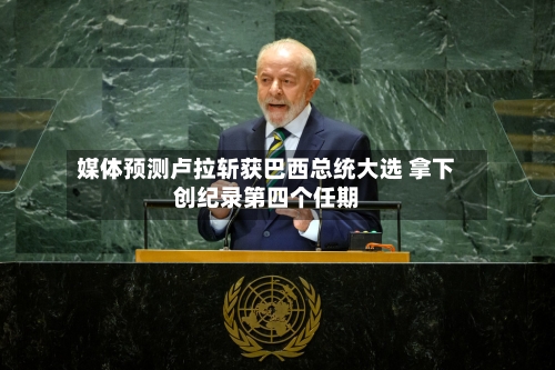 媒体预测卢拉斩获巴西总统大选 拿下创纪录第四个任期