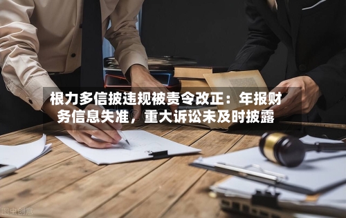 根力多信披违规被责令改正：年报财务信息失准，重大诉讼未及时披露-第2张图片