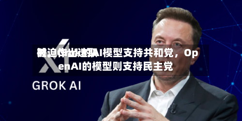 被迫作出选取时	，Grok的AI模型支持共和党，OpenAI的模型则支持民主党-第1张图片