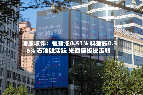 港股收评:恒指涨0.51% 科指跌0.36% 石油股活跃 光通信板块走弱-第2张图片