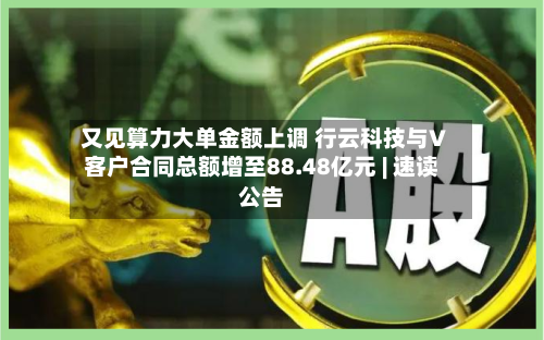 又见算力大单金额上调 行云科技与V客户合同总额增至88.48亿元 | 速读公告