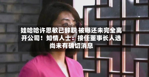 娃哈哈许思敏已辞职 被曝还未完全离开公司!知情人士:接任董事长人选尚未有确切消息-第3张图片