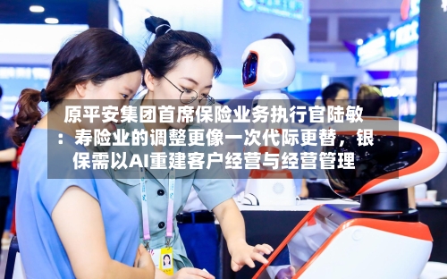 原平安集团首席保险业务执行官陆敏：寿险业的调整更像一次代际更替，银保需以AI重建客户经营与经营管理