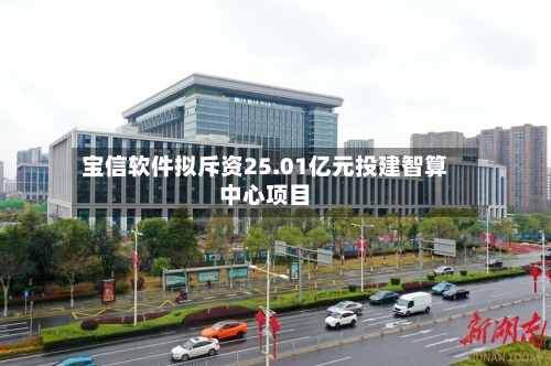 宝信软件拟斥资25.01亿元投建智算中心项目