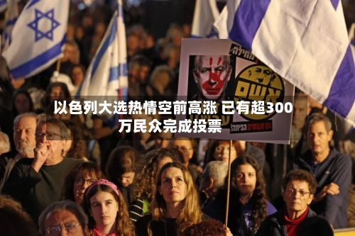 以色列大选热情空前高涨 已有超300万民众完成投票-第2张图片