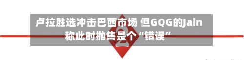 卢拉胜选冲击巴西市场 但GQG的Jain称此时抛售是个“错误”