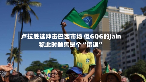 卢拉胜选冲击巴西市场 但GQG的Jain称此时抛售是个“错误”-第2张图片