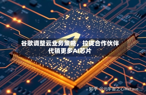 谷歌调整云业务策略，拉拢合作伙伴代销更多AI芯片-第2张图片