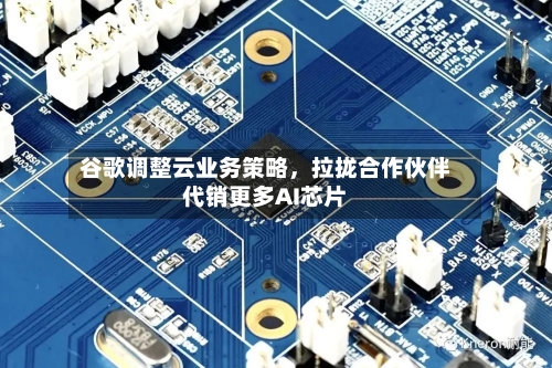 谷歌调整云业务策略，拉拢合作伙伴代销更多AI芯片