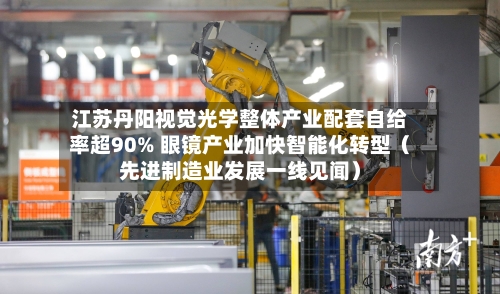 江苏丹阳视觉光学整体产业配套自给率超90% 眼镜产业加快智能化转型(先进制造业发展一线见闻)-第2张图片