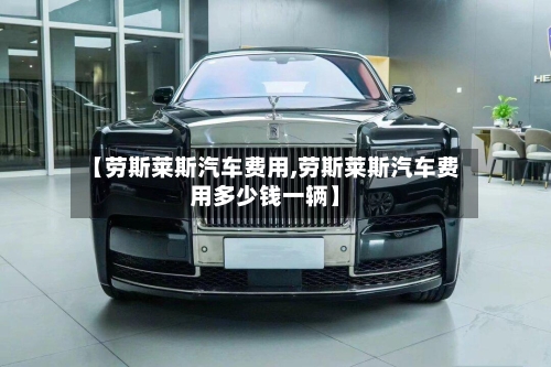 【劳斯莱斯汽车费用,劳斯莱斯汽车费用多少钱一辆】