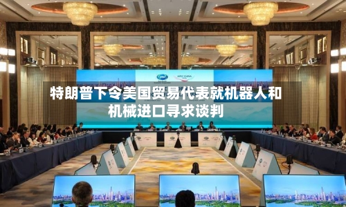 特朗普下令美国贸易代表就机器人和机械进口寻求谈判