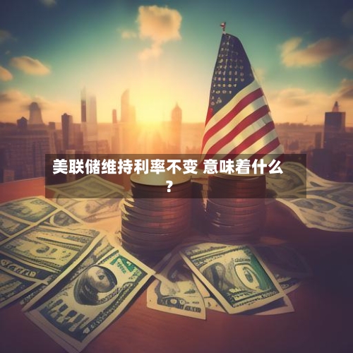 美联储维持利率不变 意味着什么？
